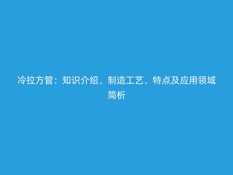冷拉方管：知識(shí)介紹、制造工藝、特點(diǎn)及應(yīng)用領(lǐng)域簡(jiǎn)析
