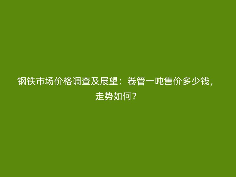鋼鐵市場價格調查及展望：卷管一噸售價多少錢，走勢如何？